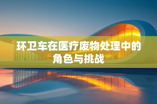 环卫车在医疗废物处理中的角色与挑战