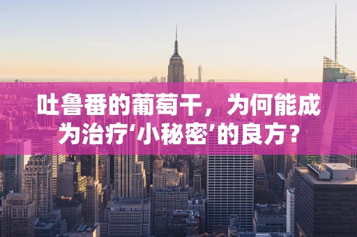 吐鲁番的葡萄干，为何能成为治疗‘小秘密’的良方？