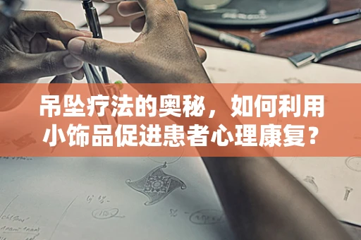 吊坠疗法的奥秘，如何利用小饰品促进患者心理康复？
