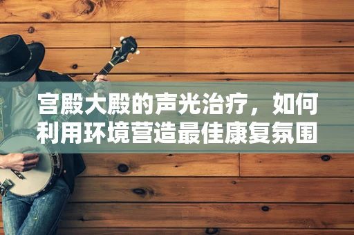 宫殿大殿的声光治疗，如何利用环境营造最佳康复氛围？
