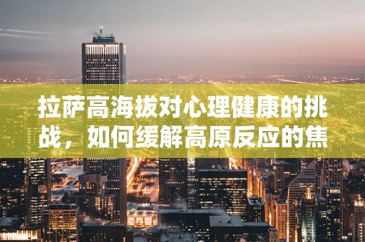 拉萨高海拔对心理健康的挑战，如何缓解高原反应的焦虑？