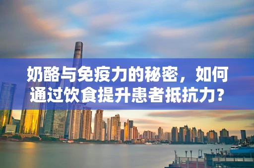 奶酪与免疫力的秘密，如何通过饮食提升患者抵抗力？