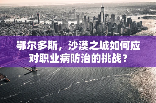 鄂尔多斯，沙漠之城如何应对职业病防治的挑战？