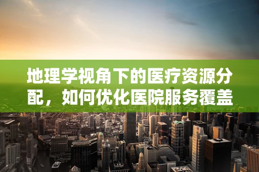 地理学视角下的医疗资源分配，如何优化医院服务覆盖范围？