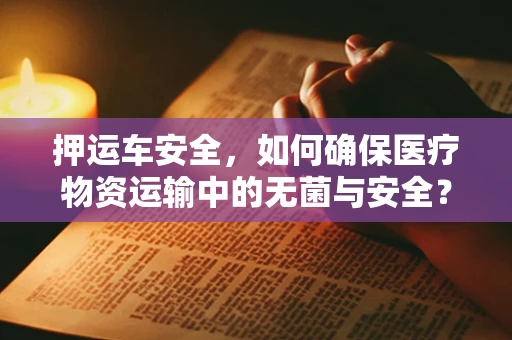 押运车安全，如何确保医疗物资运输中的无菌与安全？