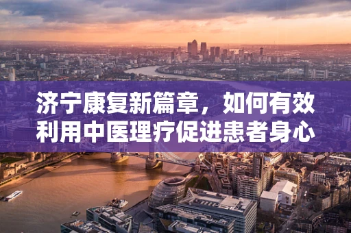 济宁康复新篇章，如何有效利用中医理疗促进患者身心康复？