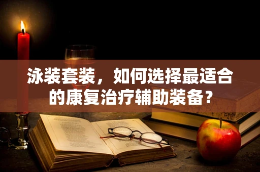 泳装套装，如何选择最适合的康复治疗辅助装备？