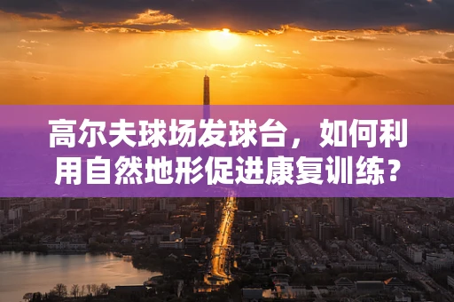 高尔夫球场发球台，如何利用自然地形促进康复训练？