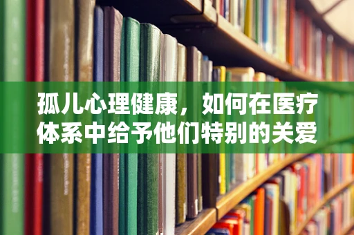 孤儿心理健康，如何在医疗体系中给予他们特别的关爱？