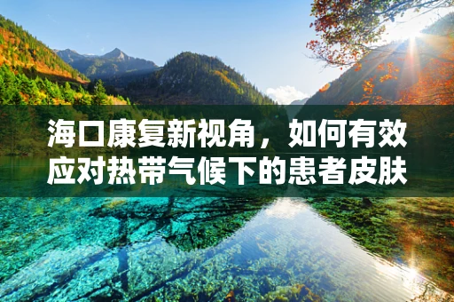海口康复新视角，如何有效应对热带气候下的患者皮肤护理挑战？