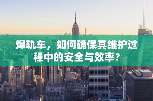 焊轨车，如何确保其维护过程中的安全与效率？