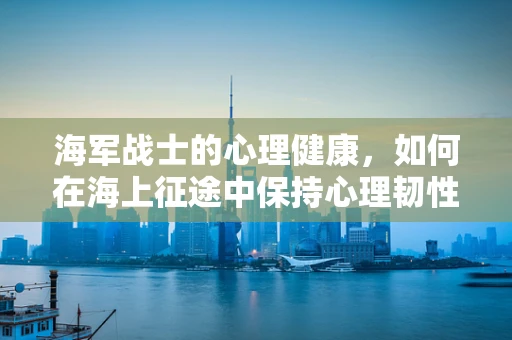 海军战士的心理健康，如何在海上征途中保持心理韧性？