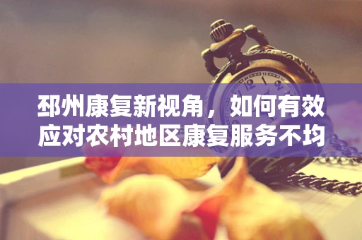 邳州康复新视角，如何有效应对农村地区康复服务不均？