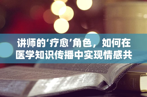讲师的‘疗愈’角色，如何在医学知识传播中实现情感共鸣？