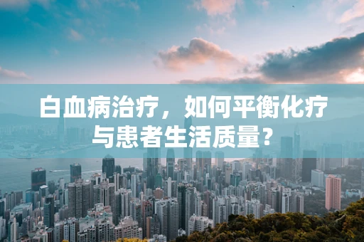 白血病治疗，如何平衡化疗与患者生活质量？