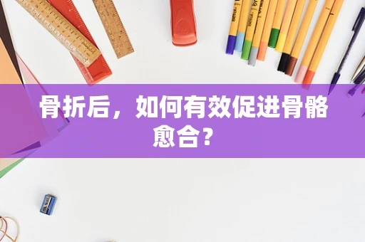 骨折后，如何有效促进骨骼愈合？