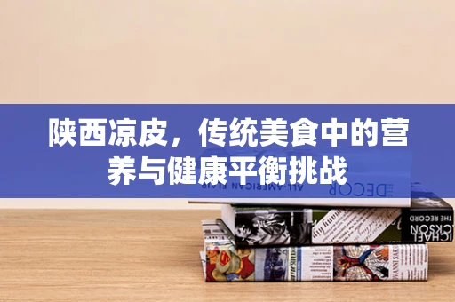 陕西凉皮，传统美食中的营养与健康平衡挑战