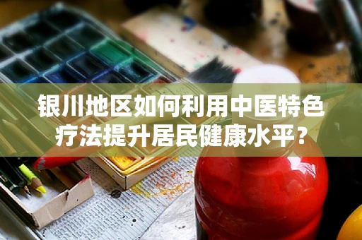 银川地区如何利用中医特色疗法提升居民健康水平？