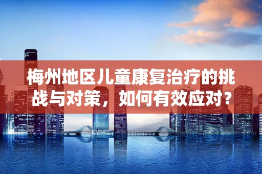 梅州地区儿童康复治疗的挑战与对策，如何有效应对？