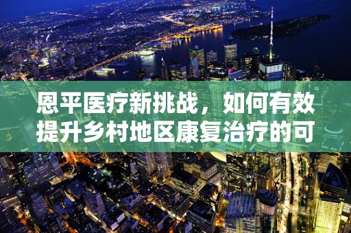 恩平医疗新挑战，如何有效提升乡村地区康复治疗的可及性？