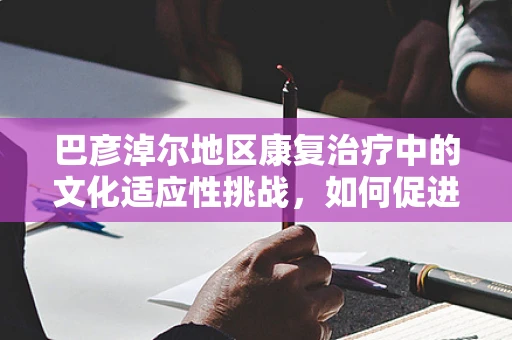 巴彦淖尔地区康复治疗中的文化适应性挑战，如何促进民族特色与现代医疗的融合？