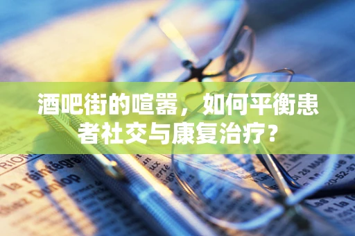 酒吧街的喧嚣，如何平衡患者社交与康复治疗？