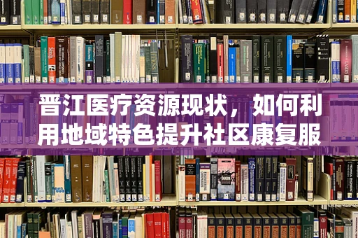 晋江医疗资源现状，如何利用地域特色提升社区康复服务？