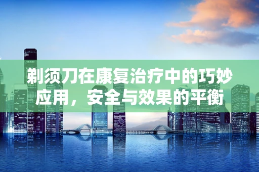 剃须刀在康复治疗中的巧妙应用，安全与效果的平衡