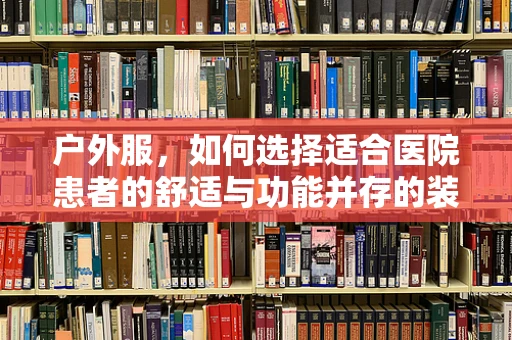 户外服，如何选择适合医院患者的舒适与功能并存的装备？