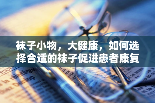 袜子小物，大健康，如何选择合适的袜子促进患者康复？