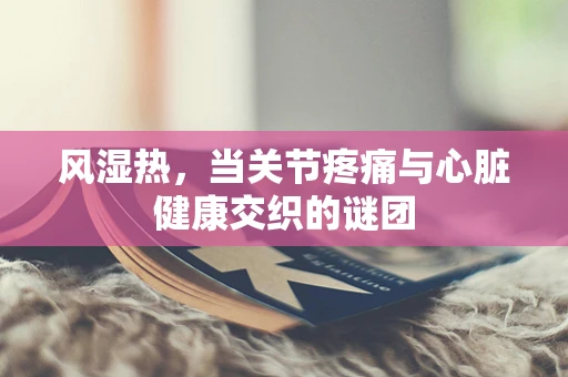 风湿热，当关节疼痛与心脏健康交织的谜团