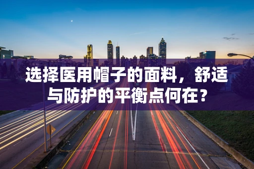 选择医用帽子的面料，舒适与防护的平衡点何在？