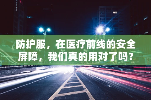 防护服，在医疗前线的安全屏障，我们真的用对了吗？