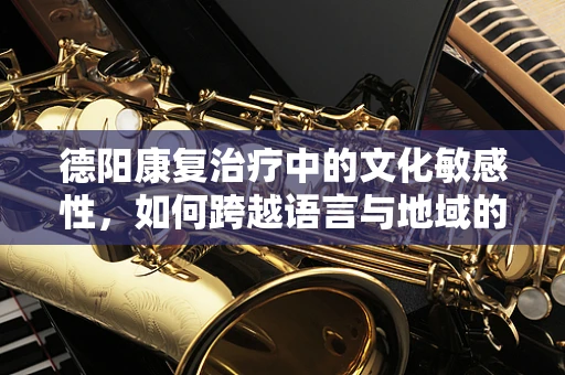 德阳康复治疗中的文化敏感性，如何跨越语言与地域的鸿沟？