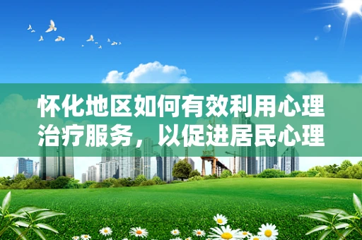怀化地区如何有效利用心理治疗服务，以促进居民心理健康？