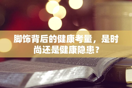 脚饰背后的健康考量，是时尚还是健康隐患？