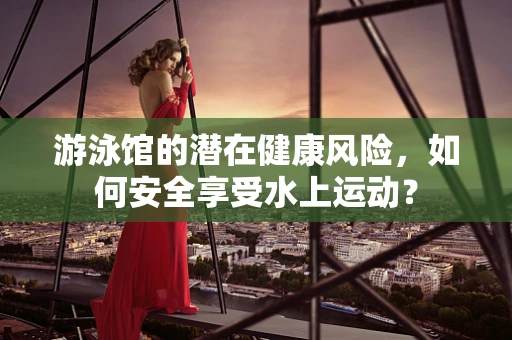 游泳馆的潜在健康风险，如何安全享受水上运动？