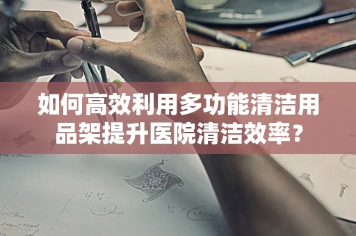 如何高效利用多功能清洁用品架提升医院清洁效率？