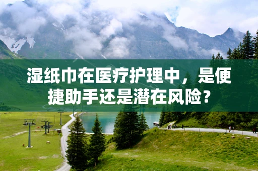 湿纸巾在医疗护理中，是便捷助手还是潜在风险？