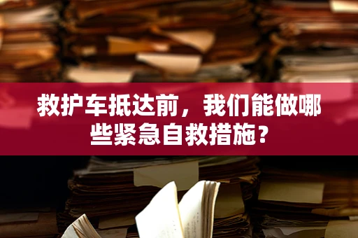 救护车抵达前，我们能做哪些紧急自救措施？