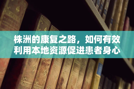 株洲的康复之路，如何有效利用本地资源促进患者身心康复？