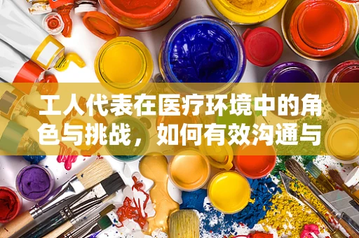 工人代表在医疗环境中的角色与挑战，如何有效沟通与协作？
