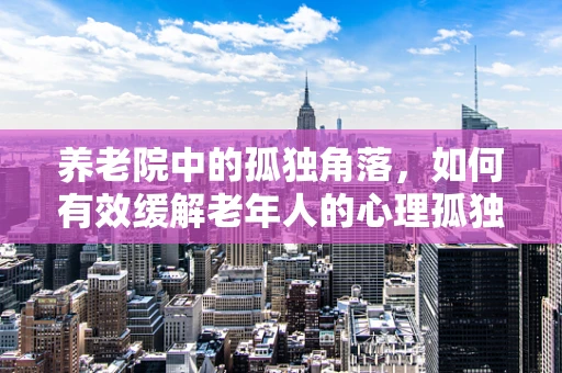 养老院中的孤独角落，如何有效缓解老年人的心理孤独？