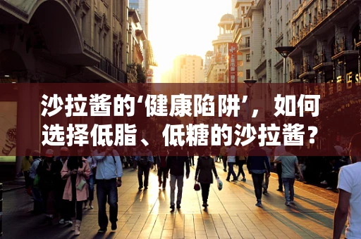 沙拉酱的‘健康陷阱’，如何选择低脂、低糖的沙拉酱？