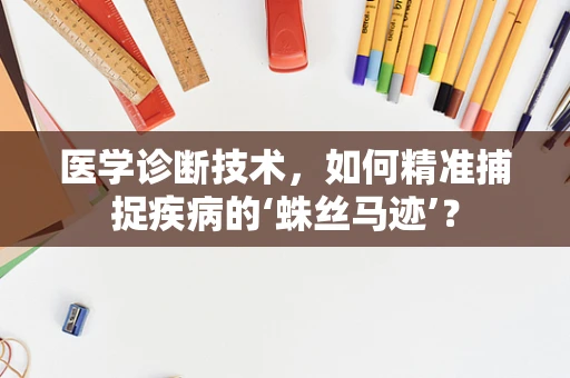 医学诊断技术，如何精准捕捉疾病的‘蛛丝马迹’？