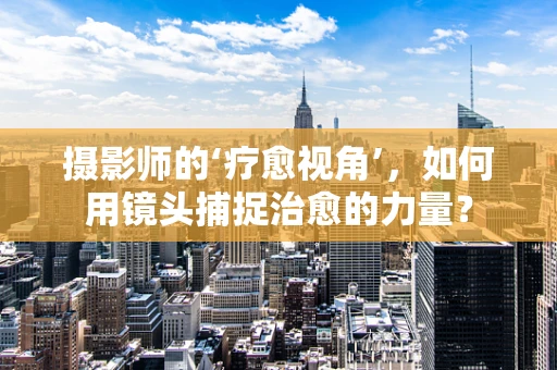 摄影师的‘疗愈视角’，如何用镜头捕捉治愈的力量？
