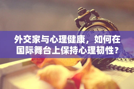 外交家与心理健康，如何在国际舞台上保持心理韧性？