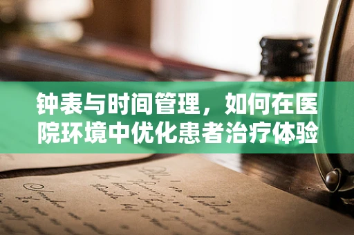 钟表与时间管理，如何在医院环境中优化患者治疗体验？
