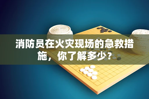 消防员在火灾现场的急救措施，你了解多少？
