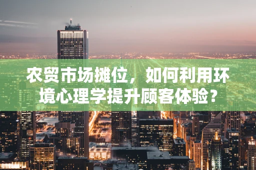 农贸市场摊位，如何利用环境心理学提升顾客体验？